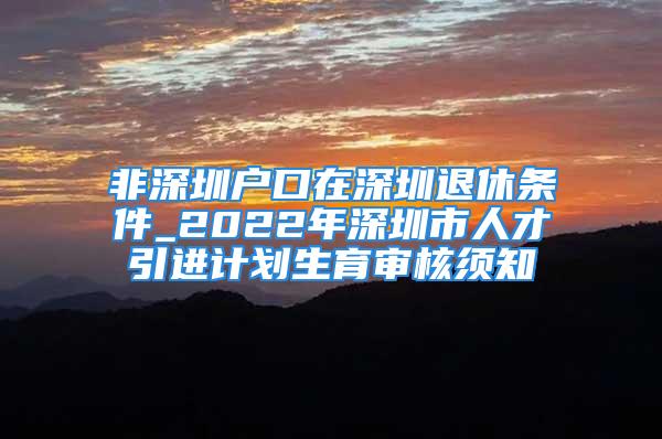 非深圳戶口在深圳退休條件_2022年深圳市人才引進計劃生育審核須知