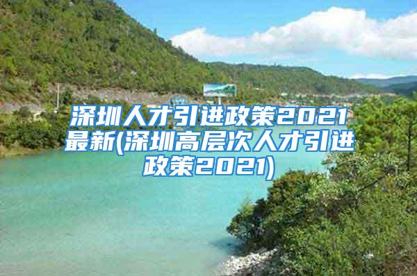 深圳人才引進(jìn)政策2021最新(深圳高層次人才引進(jìn)政策2021)