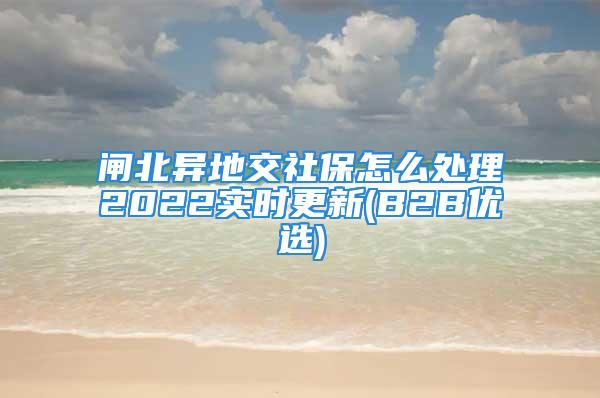 閘北異地交社保怎么處理2022實(shí)時更新(B2B優(yōu)選)