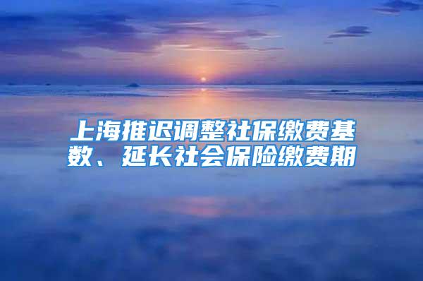 上海推遲調(diào)整社保繳費基數(shù)、延長社會保險繳費期