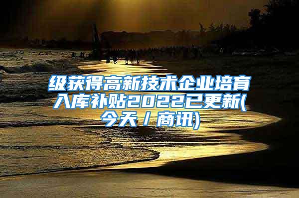 級獲得高新技術企業(yè)培育入庫補貼2022已更新(今天／商訊)