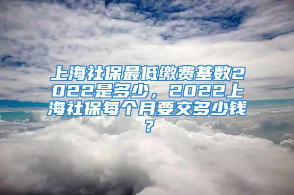 上海社保最低繳費基數(shù)2022是多少，2022上海社保每個月要交多少錢？