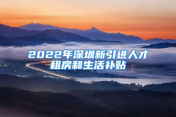 2022年深圳新引進(jìn)人才租房和生活補(bǔ)貼