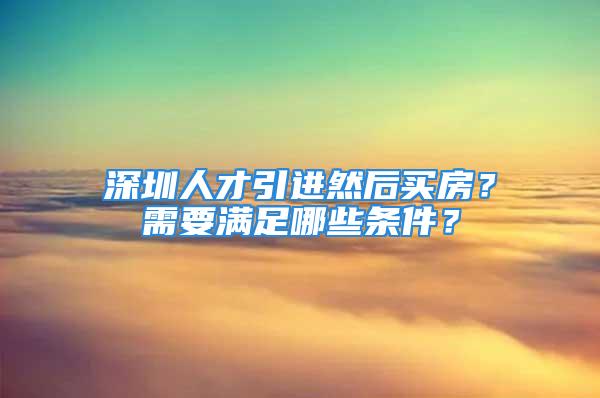 深圳人才引進然后買房？需要滿足哪些條件？