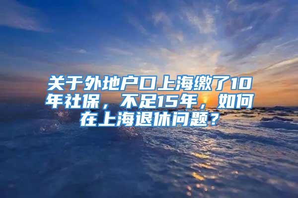 關(guān)于外地戶口上海繳了10年社保，不足15年，如何在上海退休問題？