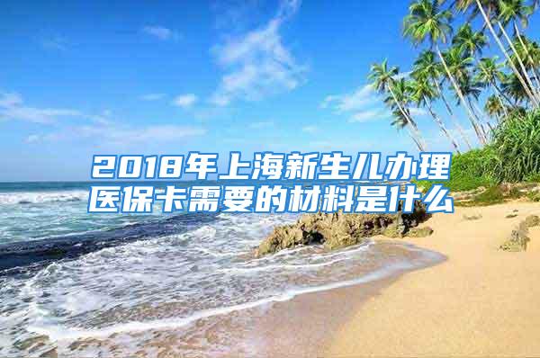 2018年上海新生兒辦理醫(yī)保卡需要的材料是什么