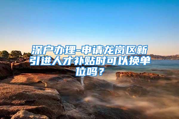 深戶辦理-申請龍崗區(qū)新引進人才補貼時可以換單位嗎？