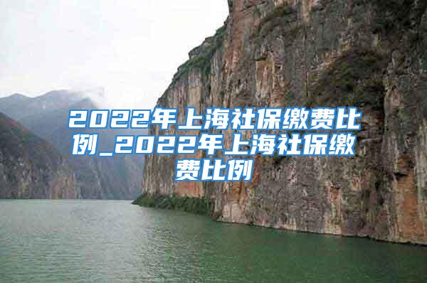 2022年上海社保繳費(fèi)比例_2022年上海社保繳費(fèi)比例