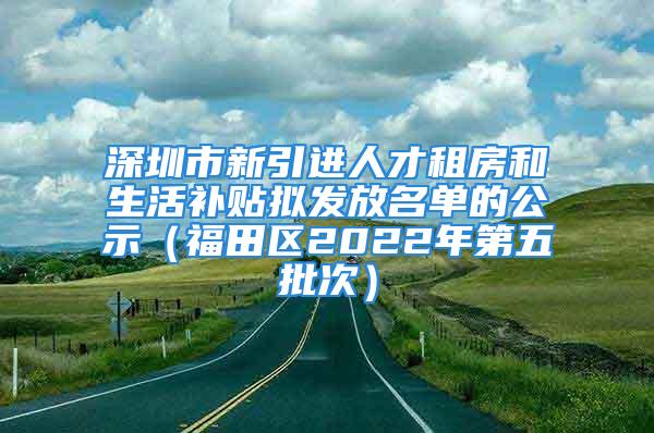 深圳市新引進(jìn)人才租房和生活補(bǔ)貼擬發(fā)放名單的公示（福田區(qū)2022年第五批次）