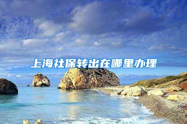 上海社保轉(zhuǎn)出在哪里辦理