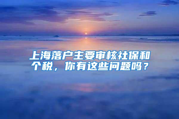 上海落戶(hù)主要審核社保和個(gè)稅，你有這些問(wèn)題嗎？