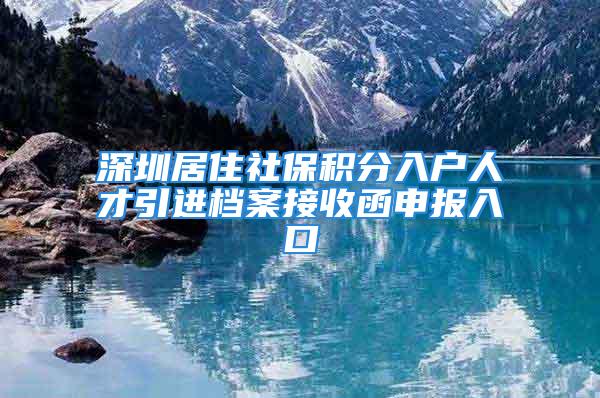 深圳居住社保積分入戶人才引進(jìn)檔案接收函申報(bào)入口