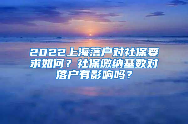 2022上海落戶對社保要求如何？社保繳納基數(shù)對落戶有影響嗎？