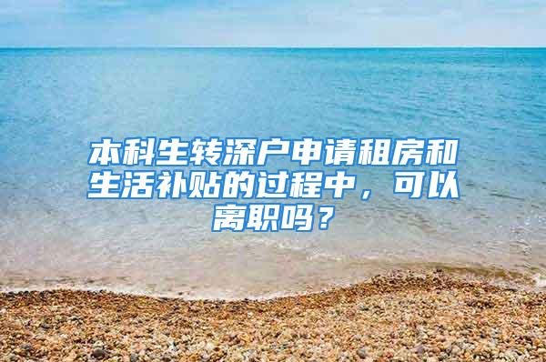 本科生轉(zhuǎn)深戶申請租房和生活補貼的過程中，可以離職嗎？