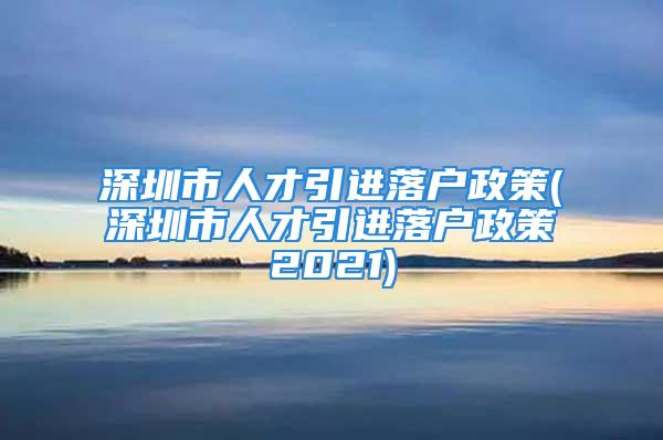 深圳市人才引進(jìn)落戶政策(深圳市人才引進(jìn)落戶政策2021)