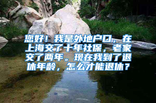 您好！我是外地戶口，在上海交了十年社保，老家交了兩年?，F(xiàn)在我到了退休年齡，怎么才能退休？