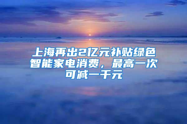 上海再出2億元補貼綠色智能家電消費，最高一次可減一千元