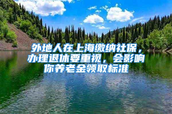 外地人在上海繳納社保，辦理退休要重視，會(huì)影響你養(yǎng)老金領(lǐng)取標(biāo)準(zhǔn)