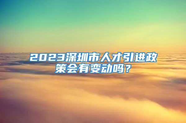 2023深圳市人才引進(jìn)政策會(huì)有變動(dòng)嗎？