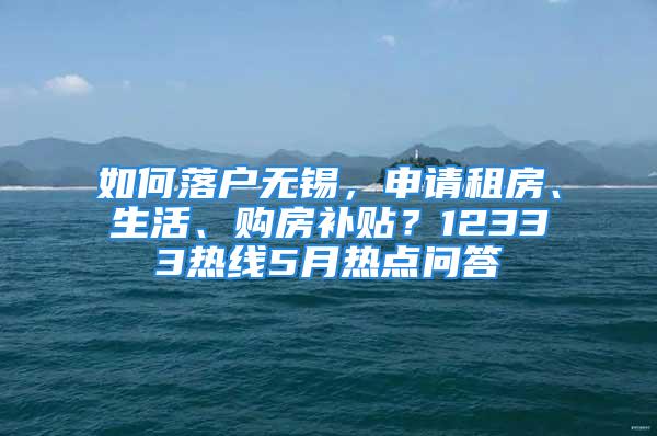 如何落戶無(wú)錫，申請(qǐng)租房、生活、購(gòu)房補(bǔ)貼？12333熱線5月熱點(diǎn)問(wèn)答