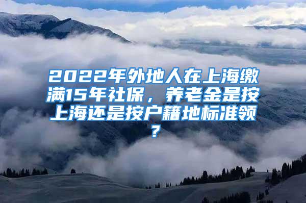 2022年外地人在上海繳滿15年社保，養(yǎng)老金是按上海還是按戶籍地標(biāo)準(zhǔn)領(lǐng)？