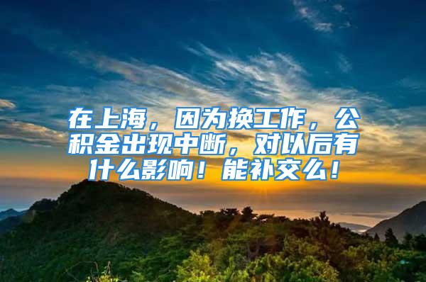 在上海，因為換工作，公積金出現(xiàn)中斷，對以后有什么影響！能補交么！