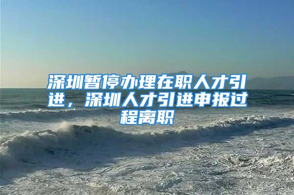 深圳暫停辦理在職人才引進(jìn)，深圳人才引進(jìn)申報(bào)過(guò)程離職