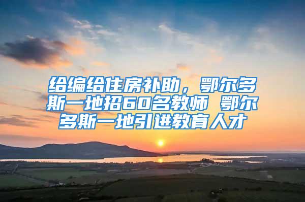 給編給住房補(bǔ)助，鄂爾多斯一地招60名教師 鄂爾多斯一地引進(jìn)教育人才