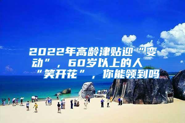 2022年高齡津貼迎“變動(dòng)”，60歲以上的人“笑開花”，你能領(lǐng)到嗎