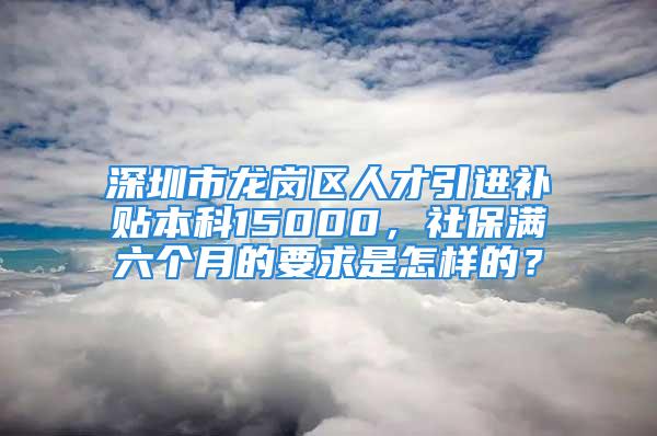 深圳市龍崗區(qū)人才引進(jìn)補(bǔ)貼本科15000，社保滿六個(gè)月的要求是怎樣的？