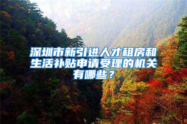 深圳市新引進人才租房和生活補貼申請受理的機關有哪些？