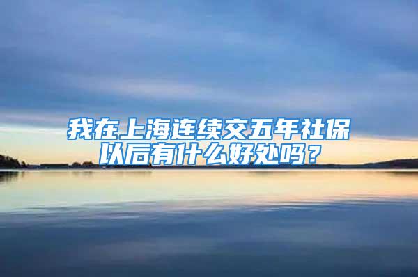 我在上海連續(xù)交五年社保以后有什么好處嗎？