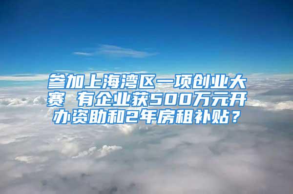 參加上海灣區(qū)一項創(chuàng)業(yè)大賽 有企業(yè)獲500萬元開辦資助和2年房租補貼？