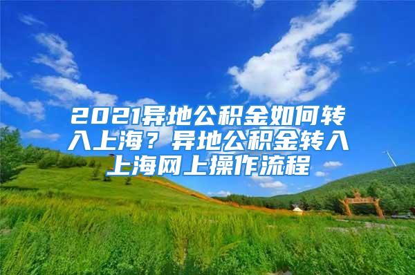 2021異地公積金如何轉(zhuǎn)入上海？異地公積金轉(zhuǎn)入上海網(wǎng)上操作流程