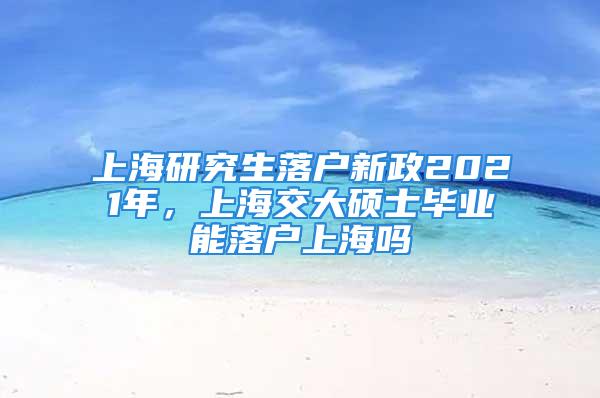 上海研究生落戶新政2021年，上海交大碩士畢業(yè)能落戶上海嗎