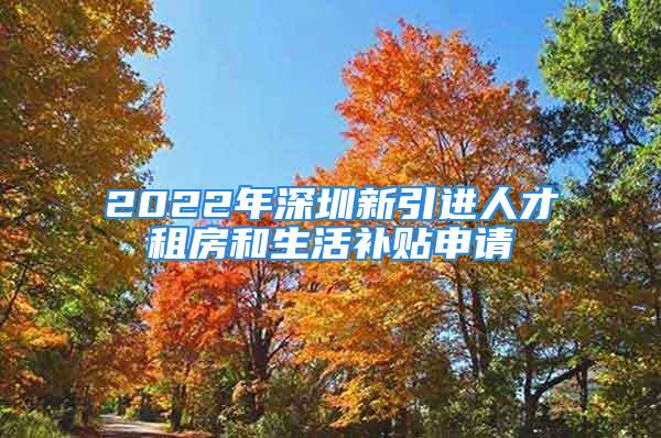 2022年深圳新引進人才租房和生活補貼申請