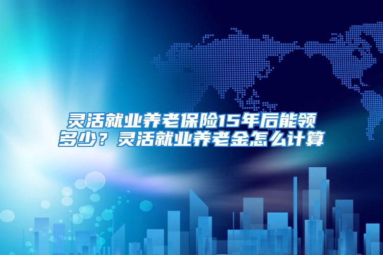 靈活就業(yè)養(yǎng)老保險15年后能領(lǐng)多少？靈活就業(yè)養(yǎng)老金怎么計算