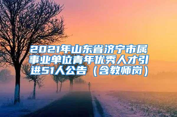 2021年山東省濟(jì)寧市屬事業(yè)單位青年優(yōu)秀人才引進(jìn)51人公告（含教師崗）