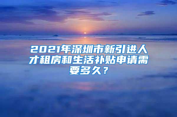 2021年深圳市新引進(jìn)人才租房和生活補(bǔ)貼申請(qǐng)需要多久？