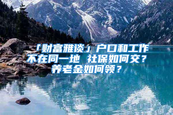 「財富雅談」戶口和工作不在同一地 社保如何交？養(yǎng)老金如何領(lǐng)？