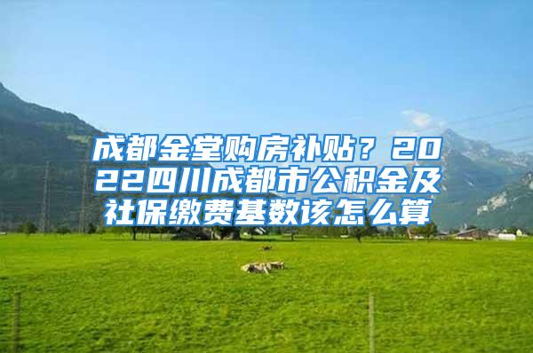 成都金堂購房補貼？2022四川成都市公積金及社保繳費基數(shù)該怎么算