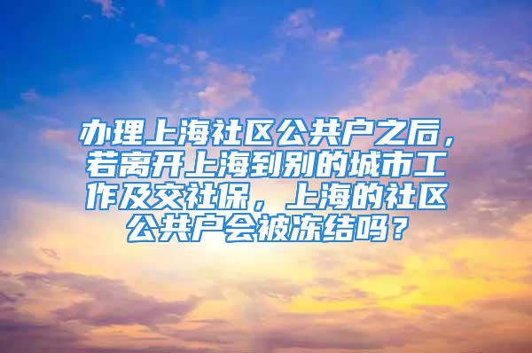 辦理上海社區(qū)公共戶之后，若離開上海到別的城市工作及交社保，上海的社區(qū)公共戶會被凍結嗎？