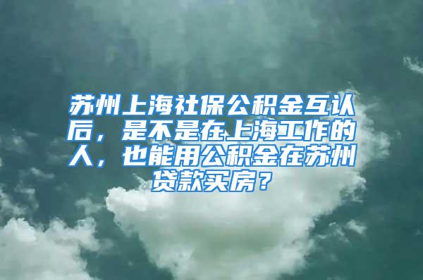 蘇州上海社保公積金互認(rèn)后，是不是在上海工作的人，也能用公積金在蘇州貸款買(mǎi)房？