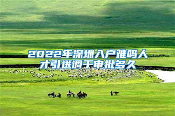 2022年深圳入戶難嗎人才引進(jìn)調(diào)干審批多久