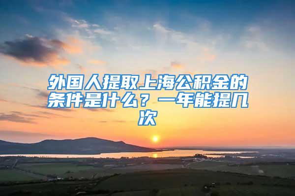 外國(guó)人提取上海公積金的條件是什么？一年能提幾次