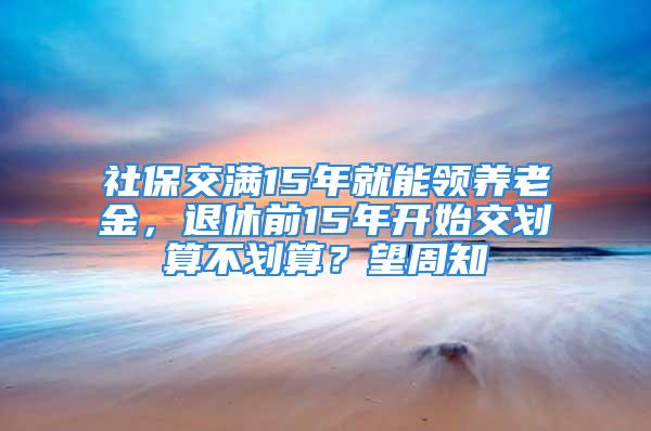 社保交滿15年就能領(lǐng)養(yǎng)老金，退休前15年開始交劃算不劃算？望周知