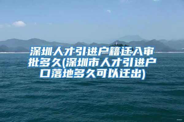 深圳人才引進戶籍遷入審批多久(深圳市人才引進戶口落地多久可以遷出)