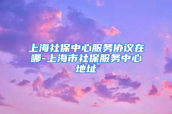 上海社保中心服務(wù)協(xié)議在哪-上海市社保服務(wù)中心地址