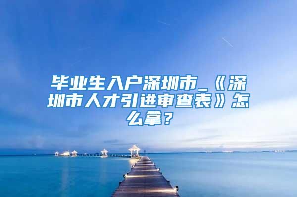 畢業(yè)生入戶深圳市_《深圳市人才引進(jìn)審查表》怎么拿？