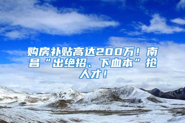 購房補貼高達200萬！南昌“出絕招、下血本”搶人才！